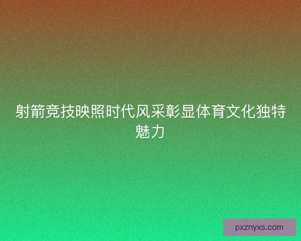 射箭竞技映照时代风采彰显体育文化独特魅力 射箭竞技映照时代风采彰显体育文化独特魅力