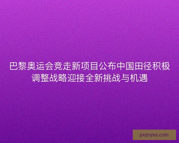 巴黎奥运会竞走新项目公布中国田径积极调整战略迎接全新挑战与机遇