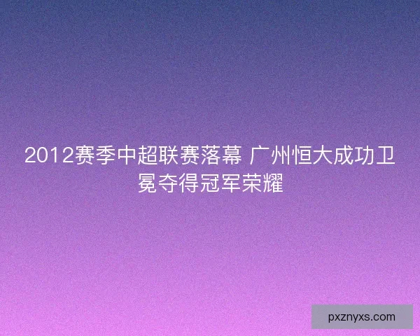 2012赛季中超联赛落幕 广州恒大成功卫冕夺得冠军荣耀