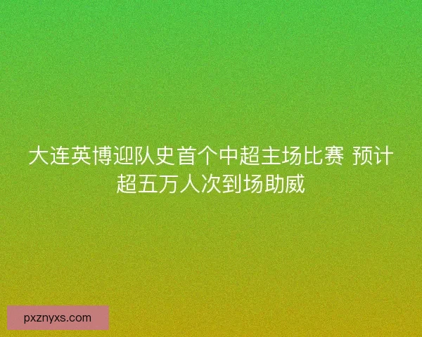 大连英博迎队史首个中超主场比赛 预计超五万人次到场助威