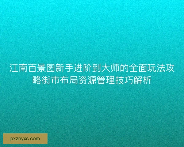 江南百景图新手进阶到大师的全面玩法攻略街市布局资源管理技巧解析