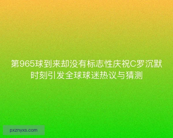 第965球到来却没有标志性庆祝C罗沉默时刻引发全球球迷热议与猜测