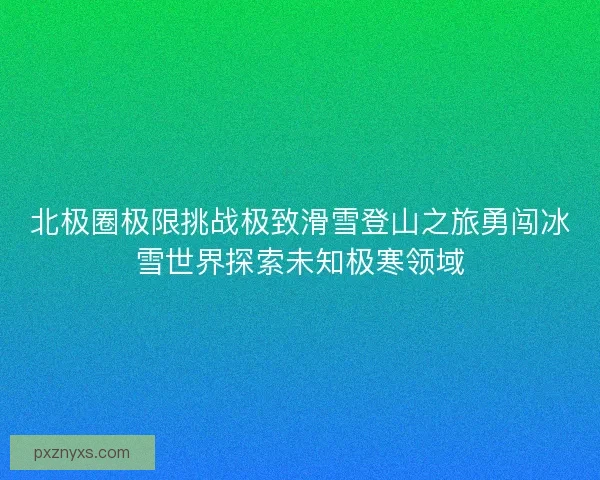 北极圈极限挑战极致滑雪登山之旅勇闯冰雪世界探索未知极寒领域