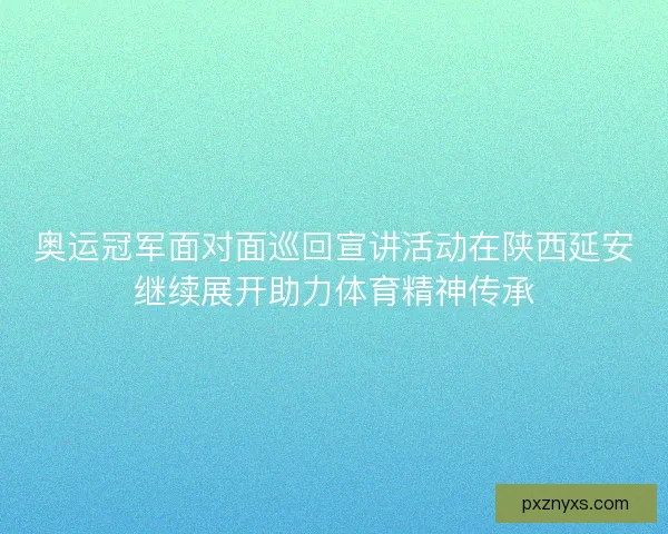 奥运冠军面对面巡回宣讲活动在陕西延安继续展开助力体育精神传承