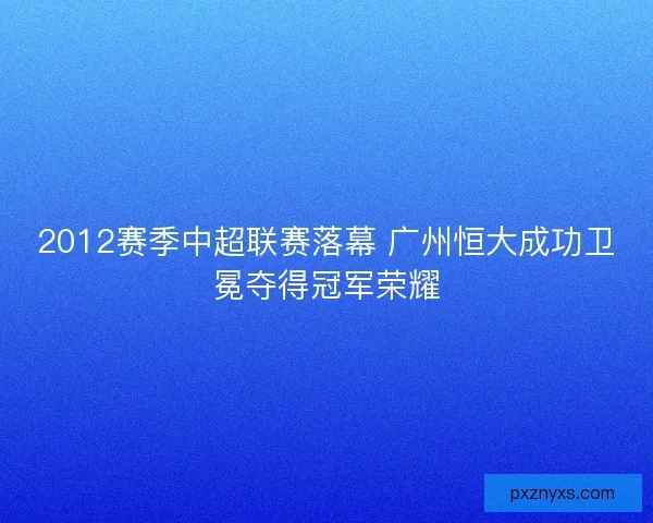 2012赛季中超联赛落幕 广州恒大成功卫冕夺得冠军荣耀