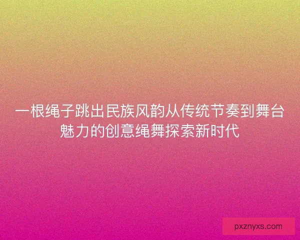一根绳子跳出民族风韵从传统节奏到舞台魅力的创意绳舞探索新时代