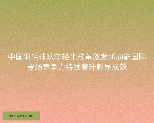 中国羽毛球队年轻化改革激发新动能国际赛场竞争力持续攀升彰显成效